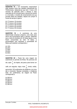 Prova_A_V2_7/3/201217:45:16

QUESTÃO 18 – Um funcionário responsável
pela limpeza inicia seu trabalho diariamente às
7h45minutos. Sabendo-se que tem 1 hora e 30
minutos de intervalo para o almoço e dois
intervalos de 20 minutos para o lanche da manhã
e o da tarde, o horário de encerramento de sua
jornada diária de trabalho, depois de cumprir 8
horas de serviço é igual a

18. RESP.
7h 45 m
1h 30 m
_________
6h 15

60 + 15 = 75 m
5h 75 m
- 20 m
______________
17h 55 m

A) 17 horas e 15 minutos.
B) 17 horas e 25 minutos.
C) 17 horas e 35 minutos.
D) 17 horas e 45 minutos.
E) 17 horas e 55 minutos.

QUESTÃO 19 – A cozinheira de uma
determinada empresa preparou uma torta para
servir aos funcionários após o almoço. Sabendo
que a torta foi dividida em 20 fatias iguais e que
foram consumidas ao todo 16 fatias, a
porcentagem que expressa a quantidade de
fatias que restaram corresponde a

100__________20%
x____________4

20-16 = 4
400:20= 20%

A) 10%.
B) 20%.
C) 30%.
D) 40%.
E) 50%.

QUESTÃO 20 – Paulo fez uma viagem de
automóvel no período de férias. No percurso de

1
do trajeto, ele parou para tomar um
4
1
café; em seguida, viajou mais , tendo, então,
8
ida, após

percorrido 120 quilômetros de distância, do início
até o momento. Nessas condições, a distância
total, em quilômetros, da viagem de Paulo
corresponde a
A) 200 km.
B) 240 km.
C) 280 km.
D) 320 km.
E) 360 km.

1/4 X 1/8 = 1/32

Execução: Fundatec

5
NÍVEL FUNDAMENTAL INCOMPLETO

www.pciconcursos.com.br

 