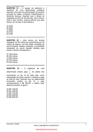 Prova_A_V2_7/3/201217:45:16

QUESTÃO 21 – A equipe de pedreiros e
operários de uma determinada prefeitura
executou uma obra de pavimentação da avenida
principal da cidade, corrigindo irregularidades e
fechando buracos. Supondo que o tempo de
realização da obra foi de três dias, cinco horas e
trinta e seis minutos, pode-se afirmar que esse
tempo, em minutos, é equivalente a
A) 4320.
B) 4620.
C) 4656.
D) 4746.
E) 4756.

1 dia tem 24 horas / 1h = 60 min.
24 x 3 dias = 72
72h + 5 h = 77 h x 60 = 4620 + 36 min. =
4656 min.

QUESTÃO 22 – João cercou um terreno
retangular de 26 metros de comprimento por 50
metros de largura, com três voltas completas de
arame farpado. Nessas condições, a quantidade
necessária de arame farpado utilizada para
cercar o terreno corresponde a
A) 156 metros.
B) 356 metros.
C) 456 metros.
D) 476 metros.
E) 546 metros.

QUESTÃO

23

26 X 3 = 78
50 X 3 = 150
150 + 78 = 228 X 2 = 456

–

A

prefeitura

determinada cidade paga

de

uma

2
do salário dos
5

funcionários no dia 15 de cada mês, como
antecipação da renda mensal; o restante é pago
ao final do mês. Supondo que um determinado
funcionário recebe, no dia 15, o valor
correspondente a R$ 584,00, o salário total,
desse funcionário, é igual a
A) R$ 1168,00.
B) R$ 1460,00.
C) R$ 1752,00.
D) R$ 2336,00.
E) R$ 2920,00.

584 . 5 = 2920 : 2 = 1.460,00

Execução: Fundatec

6
NÍVEL FUNDAMENTAL INCOMPLETO

www.pciconcursos.com.br

 