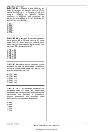 Prova_A_V2_7/3/201217:45:16

QUESTÃO 24 – Marcos pratica ciclismo nos
finais de semana. No sábado, percorre 13.400
metros de distância e, no domingo, o dobro do
percurso realizado no sábado. Nessas
condições, a distância total percorrida por
Marcos em um sábado e em um domingo, em
quilômetros, corresponde a
A) 13,4.
B) 18,9.
C) 26,8.
D) 28,2.
E) 40,2.

sáb
13,400 X 2 = 26,800 é o Domingo
13,400 + 26,800 = 40,200

QUESTÃO 25 – No final de semana passado,
Maria gastou R$ 39,55 para comprar 3,5 kg de
peixe. Supondo que o preço do quilo do peixe
seja o mesmo, quantos reais Maria gastará para
comprar 4,5 kg do mesmo peixe?
1º descobri qto é o vl do kg.
39,55 : 3,5 = 11,30
11,30 x 4,5 = 50,85

A) R$ 50,85.
B) R$ 51,85.
C) R$ 55,40.
D) R$ 58,65.
E) R$ 59,32.

QUESTÃO 26 – Uma pessoa ganhou o prêmio
de loteria no valor de seis milhões, duzentos e
três mil e dezoito reais. Esse valor escrito com
algarismos corresponde a R$
A) 6 203 000.
B) 6 203 008.
C) 6 203 018.
D) 6 203 118.
E) 6 203 108.

QUESTÃO 27 – Um motorista abasteceu seu
automóvel com 65 litros de combustível.
Sabendo que o carro gasta em média um litro de
combustível para percorrer 9 quilômetros,
quantos quilômetros esse motorista pode
percorrer com o combustível abastecido?
A) 385.
B) 445.
C) 495.
D) 535.
E) 585.

65 x 9 = 585

Execução: Fundatec

7
NÍVEL FUNDAMENTAL INCOMPLETO

www.pciconcursos.com.br

 