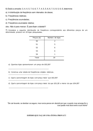 6) Dado a amostra: 3, 4, 4, 5, 7, 6, 6, 7, 7, 4, 5, 5, 6, 6, 7, 5, 8, 5, 6, 6, determine:
a) A distribuição de freqüência sem intervalos de classe;
b) Freqüências relativas;
c) Freqüências acumuladas;
d) Freqüência acumulada relativa;
obs.: Não é para marcar. É para fazer a tabela!!!
7) Considere a seguinte distribuição de freqüência correspondente aos diferentes preços de um
determinado produto em 20 lojas pesquisadas.
Preços ($) Número de lojas
50 2
51 5
52 6
53 6
54 1
Total 20
a) Quantas lojas apresentaram um preço de $52,00?
_________________________________________
b) Construa uma tabela de freqüências simples relativas.
_________________________________________
c) Qual a porcentagem de lojas com preço maior que $52,00?
_________________________________________
d) Qual a porcentagem de lojas com preço maior do que $51,00 e menor do que $54,00?
________________________________________
"Se cair levante, se deslizar se segure, mas nunca pense em desistir por que o quanto mas amarga for a
sua queda mas doce será a sua vitoria"
ESPERO QUE FAÇAM UMA ÓTIMA PROVA!!!!
 