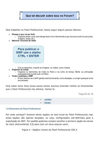 Que tal discutir sobre isso no Forum?
Para trabalhar no Flash Professional, basta seguir alguns passos básicos:
 Planeje o que vai ser feito
o Organize antes o que você deseja fazer com a ferramenta e que recursos você irá usar (sons,
imagens, textos etc.)
 Adicione recursos de mídia
o Crie os desenhos, importe as imagens, os vídeos, sons e textos.
 Organize as coisas
o Organize os elementos de mídia no Palco e na Linha do tempo. Monte as animações
separadamente e junte tudo no Palco.
 Teste e publique o SWF
o É bom verificar se o SWF gerado está funcionando como desejado, e corrigir quaisquer erros
encontrados.
Para saber como fazer essas cosias vamos precisar entender melhor as ferramentas
que o Flash Professional nos oferece. Vamos lá.
Página5 de 18
 ANTERIOR
 PRÓXIMA
1.2 Elementos do Flash Professional
Por onde começar? Existem várias opções na tela inicial do Flash Professional, mas
estas opções são apenas templates, ou seja, configurações pré-definidas para a
exportação do SWF. Por padrão podemos sempre escolher a primeira opção da coluna
do meio (ActionsScript 3.0) para criar um novo arquivo vazio.
Figura 4 - Opções iniciais do Flash Professional CS5.5
 