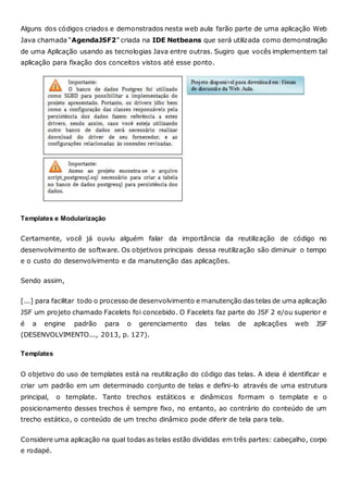 Alguns dos códigos criados e demonstrados nesta web aula farão parte de uma aplicação Web
Java chamada “AgendaJSF2” criada na IDE Netbeans que será utilizada como demonstração
de uma Aplicação usando as tecnologias Java entre outras. Sugiro que vocês implementem tal
aplicação para fixação dos conceitos vistos até esse ponto.
Templates e Modularização
Certamente, você já ouviu alguém falar da importância da reutilização de código no
desenvolvimento de software. Os objetivos principais dessa reutilização são diminuir o tempo
e o custo do desenvolvimento e da manutenção das aplicações.
Sendo assim,
[...] para facilitar todo o processo de desenvolvimento e manutenção das telas de uma aplicação
JSF um projeto chamado Facelets foi concebido. O Facelets faz parte do JSF 2 e/ou superior e
é a engine padrão para o gerenciamento das telas de aplicações web JSF
(DESENVOLVIMENTO..., 2013, p. 127).
Templates
O objetivo do uso de templates está na reutilização do código das telas. A ideia é identificar e
criar um padrão em um determinado conjunto de telas e defini-lo através de uma estrutura
principal, o template. Tanto trechos estáticos e dinâmicos formam o template e o
posicionamento desses trechos é sempre fixo, no entanto, ao contrário do conteúdo de um
trecho estático, o conteúdo de um trecho dinâmico pode diferir de tela para tela.
Considere uma aplicação na qual todas as telas estão divididas em três partes: cabeçalho, corpo
e rodapé.
 