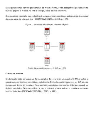 Essas partes estão sempre posicionadas da mesma forma, onde, cabeçalho é posicionado no
topo da página, o rodapé, no final e o corpo, entre os dois anteriores.
O conteúdo do cabeçalho e do rodapé será sempre o mesmo em todas as telas, mas, o conteúdo
do corpo varia de tela para tela (DESENVOLVIMENTO..., 2013, p. 127).
Figura 1: template utilizado por diversas páginas
Fonte: Desenvolvimento..., (2013, p. 128)
Criando um template
Um template pode ser criado de forma simples. Deve-se criar um arquivo XHTML e definir o
posicionamento dos trechos estáticos e dinâmicos. Os trechos estáticos devem ser definidos de
forma usual dentro do template. Por outro lado, o conteúdo dos trechos dinâmicos deverá ser
definido nas telas. Devemos utilizar a tag < ui:insert > para indicar o posicionamento dos
trechos dinâmicos (DESENVOLVIMENTO..., 2013, p. 128).
 
