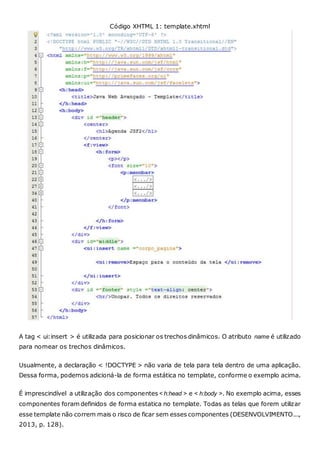 Código XHTML 1: template.xhtml
A tag < ui:insert > é utilizada para posicionar os trechos dinâmicos. O atributo name é utilizado
para nomear os trechos dinâmicos.
Usualmente, a declaração < !DOCTYPE > não varia de tela para tela dentro de uma aplicação.
Dessa forma, podemos adicioná-la de forma estática no template, conforme o exemplo acima.
É imprescindível a utilização dos componentes < h:head > e < h:body >. No exemplo acima, esses
componentes foram definidos de forma estatica no template. Todas as telas que forem utilizar
esse template não correm mais o risco de ficar sem esses componentes (DESENVOLVIMENTO...,
2013, p. 128).
 