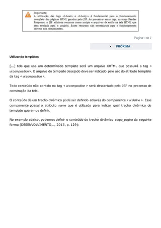 Página1 de 7
 PRÓXIMA
Utilizando templates
[...] tela que usa um determinado template será um arquivo XHTML que possuirá a tag <
ui:composition >. O arquivo do template desejado deve ser indicado pelo uso do atributo template
da tag < ui:composition >.
Todo conteúdo não contido na tag < ui:composition > será descartado pelo JSF no processo de
construção da tela.
O conteúdo de um trecho dinâmico pode ser definido através do componente < ui:define >. Esse
componente possui o atributo name que é utilizado para indicar qual trecho dinâmico do
template queremos definir.
No exemplo abaixo, podemos definir o conteúdo do trecho dinâmico corpo_pagina da seguinte
forma (DESENVOLVIMENTO..., 2013, p. 129):
 