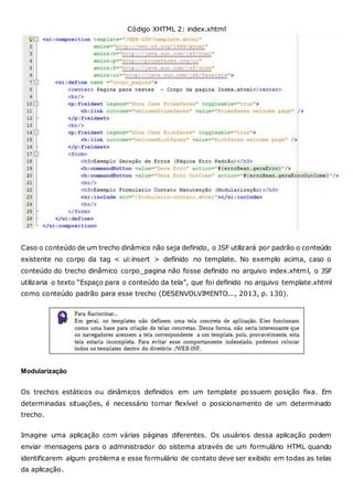 Código XHTML 2: index.xhtml
Caso o conteúdo de um trecho dinâmico não seja definido, o JSF utilizará por padrão o conteúdo
existente no corpo da tag < ui:insert > definido no template. No exemplo acima, caso o
conteúdo do trecho dinâmico corpo_pagina não fosse definido no arquivo index.xhtml, o JSF
utilizaria o texto “Espaço para o conteúdo da tela”, que foi definido no arquivo template.xhtml
como conteúdo padrão para esse trecho (DESENVOLVIMENTO..., 2013, p. 130).
Modularização
Os trechos estáticos ou dinâmicos definidos em um template possuem posição fixa. Em
determinadas situações, é necessário tornar flexível o posicionamento de um determinado
trecho.
Imagine uma aplicação com várias páginas diferentes. Os usuários dessa aplicação podem
enviar mensagens para o administrador do sistema através de um formulário HTML quando
identificarem algum problema e esse formulário de contato deve ser exibido em todas as telas
da aplicação.
 