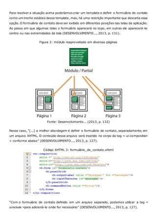 Para resolver a situação acima poderíamos criar um template e definir o formulário de contato
como um trecho estático desse template, mas, há uma restrição importante que descarta essa
opção. O formulário de contato deve ser exibido em diferentes posições nas telas da aplicação.
Ao passo em que algumas telas o formulário aparecerá no topo, em outras ele aparecerá no
centro ou nas extremidades da tela (DESENVOLVIMENTO..., 2013, p. 131).
Figura 2: módulo reaproveitado em diversas páginas
Fonte: Desenvolvimento... (2013, p. 132)
Nesse caso, “[...] a melhor abordagem é definir o formulário de contato, separadamente, em
um arquivo XHTML. O conteúdo desse arquivo será inserido no corpo da tag < ui:composition
> conforme abaixo” (DESENVOLVIMENTO..., 2013, p. 127).
Código XHTML 3: formulário_de_contato.xhtml
“Com o formulário de contato definido em um arquivo separado, podemos utilizar a tag <
ui:include >para adicioná-lo onde for necessário” (DESENVOLVIMENTO..., 2013, p. 127).
 