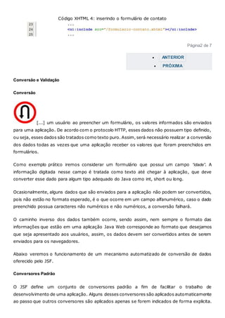 Código XHTML 4: inserindo o formulário de contato
Página2 de 7
 ANTERIOR
 PRÓXIMA
Conversão e Validação
Conversão
[...] um usuário ao preencher um formulário, os valores informados são enviados
para uma aplicação. De acordo com o protocolo HTTP, esses dados não possuem tipo definido,
ou seja, esses dados são tratados como texto puro. Assim, será necessário realizar a conversão
dos dados todas as vezes que uma aplicação receber os valores que foram preenchidos em
formulários.
Como exemplo prático iremos considerar um formulário que possui um campo “idade”. A
informação digitada nesse campo é tratada como texto até chegar à aplicação, que deve
converter esse dado para algum tipo adequado do Java como int, short ou long.
Ocasionalmente, alguns dados que são enviados para a aplicação não podem ser convertidos,
pois não estão no formato esperado, é o que ocorre em um campo alfanumérico, caso o dado
preenchido possua caracteres não numéricos e não numéricos, a conversão falhará.
O caminho inverso dos dados também ocorre, sendo assim, nem sempre o formato das
informações que estão em uma aplicação Java Web corresponde ao formato que desejamos
que seja apresentado aos usuários, assim, os dados devem ser convertidos antes de serem
enviados para os navegadores.
Abaixo veremos o funcionamento de um mecanismo automatizado de conversão de dados
oferecido pelo JSF.
Conversores Padrão
O JSF define um conjunto de conversores padrão a fim de facilitar o trabalho de
desenvolvimento de uma aplicação. Alguns desses conversores são aplicados automaticamente
ao passo que outros conversores são aplicados apenas se forem indicados de forma explicita.
 