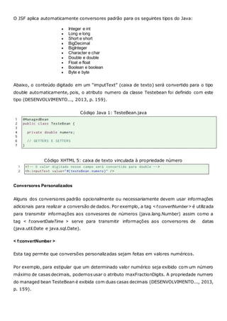 O JSF aplica automaticamente conversores padrão para os seguintes tipos do Java:
 Integer e int
 Long e long
 Short e short
 BigDecimal
 BigInteger
 Character e char
 Double e double
 Float e float
 Boolean e boolean
 Byte e byte
Abaixo, o conteúdo digitado em um “imputText” (caixa de texto) será convertido para o tipo
double automaticamente, pois, o atributo numero da classe Testebean foi definido com este
tipo (DESENVOLVIMENTO..., 2013, p. 159).
Código Java 1: TesteBean.java
Código XHTML 5: caixa de texto vinculada à propriedade número
Conversores Personalizados
Alguns dos conversores padrão opcionalmente ou necessariamente devem usar informações
adicionais para realizar a conversão de dados. Por exemplo, a tag < f:convertNumber > é utilizada
para transmitir informações aos convesores de números (java.lang.Number) assim como a
tag < f:convertDateTime > serve para transmitir informações aos conversores de datas
(java.util.Date e java.sql.Date).
< f:convertNumber >
Esta tag permite que conversões personalizadas sejam feitas em valores numéricos.
Por exemplo, para estipular que um determinado valor numérico seja exibido com um número
máximo de casas decimais, podemosusar o atributo maxFractionDigits. A propriedade numero
do managed bean TesteBean é exibida com duas casas decimais (DESENVOLVIMENTO..., 2013,
p. 159).
 