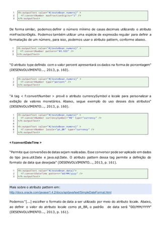 De forma similar, podemos definir o número mínimo de casas decimais utilizando o atributo
minFractionDigits. Podemos também utilizar uma espécie de expressão regular para definir a
formatação de um número, para isso, podemos usar o atributo pattern, conforme abaixo.
“O atributo type definido com o valor percent apresentará os dados na forma de porcentagem”
(DESENVOLVIMENTO..., 2013, p. 160).
“A tag < f:convertNumber > provê o atributo currencySymbol e locale para personalizar a
exibição de valores monetários. Abaixo, segue exemplo do uso desses dois atributos”
(DESENVOLVIMENTO..., 2013, p. 160).
< f:convertDateTime >
“Permite que conversõesde datas sejam realizadas. Esse conversor pode ser aplicado em dados
do tipo java.util.Date e java.sql.Date. O atributo pattern dessa tag permite a definição do
formato da data que desejada” (DESENVOLVIMENTO..., 2013, p. 161).
Mais sobre o atributo pattern em:
http://docs.oracle.com/javase/1.4.2/docs/api/java/text/SimpleDateFormat.html
Podemos “[...] escolher o formato de data a ser utilizado por meio do atributo locale. Abaixo,
ao definir o valor do atributo locale como pt_BR, o padrão de data será “DD/MM/YYYY”
(DESENVOLVIMENTO..., 2013, p. 161).
 