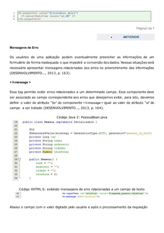 Página3 de 7
 ANTERIOR
Mensagens de Erro
Os usuários de uma aplicação podem eventualmente preencher as informações de um
formulário de forma inadequada o que impedirá a conversão dos dados. Nessas situações será
necessário apresentar mensagens relacionadas aos erros no preenchimento das informações
(DESENVOLVIMENTO..., 2013, p. 163).
< h:message >
Essa tag permite exibir erros relacionados a um determinado campo. Esse componente deve
ser associado ao campo correspondente aos erros que desejamos exibir, para isto, devemos
definir o valor do atributo “for” do componente < h:message > igual ao valor do atributo “id” do
campo a ser tratado (DESENVOLVIMENTO..., 2013, p. 164).
Código Java 2: PessoaBean.java
Código XHTML 6: exibindo mensagens de erro relacionadas a um campo de texto
Abaixo o campo com o valor digitado pelo usuário e após o processamento da requisição
 