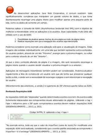 Ao desenvolver aplicações Java Web Corporativa, é comum existirem telas
significativamente complexas que manipulem um grande volume de dados, o que torna
desinteressante recarregar uma página inteira para modificar apenas uma pequena parte da
tela, como os dados de somente um campo.
Podemos aplicar o conceito de AJAX (Asynchronous Javascript And XML) com o objetivo de
melhorar a interatividade entre as aplicações e os usuários. Duas capacidades muito úteis são
obtidas com o uso de AJAX:
1. Possibilidade de atualizar apenas trechos de uma página ao invés da página inteira.
2. Realizar requisições sem que a navegação dos usuários seja interrompida.
Podemos considerar como exemplo uma aplicação web para a visualização de imagens. Estas
imagens são exibidas individualmente em uma tela que também apresenta outros conteúdos.
Os usuários podem, através de um link “Próximo”, avançar para a próxima imagem, ou voltar
para a anterior através de um link “Anterior”.
Já que o único conteúdo alterado da página é a imagem, não será necessário recarregar a
página inteira quando o usuário decidir visualizar a próxima imagem ou a anterior.
Aplicações de mensagens instantâneas também podem ser consideradas. Podemos atualizar
regularmente a lista de contatos de um usuário sem que ele tenha que pressionar qualquer
botão ou link, e ainda sem a necessidade de recarregar a página e sem interromper a navegação
do usuário.
Diferentemente das anteriores, a versão 2 e superiores do JSF oferece suporte nativo ao AJAX.
Realizando Requisições AJAX
As requisições AJAX são “disparadas” quando determinados eventos ocorrem. Os eventos estão
fortemente relacionados aos componentes visuais adicionados às páginas. Utilizando a tag <
f:ajax > indicamos para o JSF quais componentes e eventos devem realizar requisições AJAX
(DESENVOLVIMENTO..., 2013, p. 203).
Código XHTML 9: aplicando a tag < f:ajax >
“No exemplo acima, toda vez que o valor do imputText (caixa de texto) for modificado uma
requisição AJAX será realizada, considerando que o evento padrão associado ao componente <
h:inputText > é o“onchange”” (DESENVOLVIMENTO..., 2013, p. 203).
 