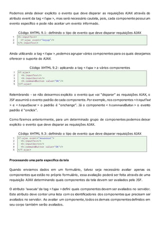 Podemos ainda deixar explicito o evento que deve disparar as requisições AJAX através do
atributo event da tag < f:ajax >, mas será necessário cautela, pois, cada componente possuium
evento específico e pode não aceitar um evento informado.
Código XHTML 9.1: definindo o tipo de evento que deve disparar requisições AJAX
Ainda utilizando a tag < f:ajax >, podemos agrupar vários componentes para os quais desejamos
oferecer o suporte do AJAX.
Código XHTML 9.2: aplicando a tag < f:ajax > a vários componentes
Relembrando - se não deixarmos explicito o evento que vai “disparar” as requisições AJAX, o
JSF assumirá o evento padrão de cada componente. Por exemplo, nos componentes <h:inputText
> e < h:inputSecret > o padrão é “onchange”. Já o componente < h:commandButton > o evento
padrão é “onclick”.
Como fizemos anteriormente, para um determinado grupo de componentes podemos deixar
explicito o evento que deve disparar as requisições AJAX.
Código XHTML 9.3: definindo o tipo de evento que deve disparar requisições AJAX
Processando uma parte específica da tela
Quando enviamos dados em um formulário, talvez seja necessário avaliar apenas os
componentes que estão no próprio formulário, essa avaliação poderá ser feita através de uma
requisição AJAX determinando quais componentes da tela devem ser avaliados pelo JSF.
O atributo “execute” da tag < f:ajax > defini quais componentes devem ser avaliados no servidor.
Este atributo deve conter uma lista com os identificadores dos componentes que precisam ser
avaliados no servidor. Ao avaliar um componente, todos os demais componentesdefinidos em
seu corpo também serão avaliados.
 