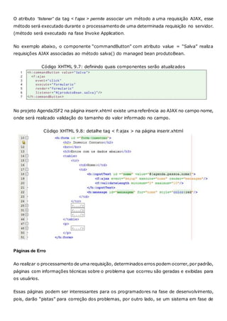 O atributo “listener” da tag < f:ajax > permite associar um método a uma requisição AJAX, esse
método será executado durante o processamento de uma determinada requisição no servidor.
(método será executado na fase Invoke Application.
No exemplo abaixo, o componente “commandButton” com atributo value = “Salva” realiza
requisições AJAX associadas ao método salva() do managed bean produtoBean.
Código XHTML 9.7: definindo quais componentes serão atualizados
No projeto AgendaJSF2 na página inserir.xhtml existe uma referência ao AJAX no campo nome,
onde será realizado validação do tamanho do valor informado no campo.
Código XHTML 9.8: detalhe tag < f:ajax > na página inserir.xhtml
Páginas de Erro
Ao realizar o processamento de uma requisição, determinados erros podem ocorrer, por padrão,
páginas com informações técnicas sobre o problema que ocorreu são geradas e exibidas para
os usuários.
Essas páginas podem ser interessantes para os programadores na fase de desenvolvimento,
pois, darão “pistas” para correção dos problemas, por outro lado, se um sistema em fase de
 