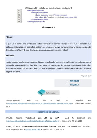 Código xml 2: detalhe do arquivo faces-config.xml
VÍDEO AULA 5
FÓRUM
O que você achou dos conteúdos vistos sobre JSF e demais componentes? Você acredita que
as tecnologias vistas e aplicadas podem ser uma alternativa para melhorar o desenvolvimento
de aplicações Web? O que te chamou atenção nos exemplos vistos?
RESUMO
Nesta unidade conhecemossobre métodosde validação e conversão além de entendender como
manipular os validadores. Também conhecemos o conceito de template/modularização, além
dos conceitos de AJAX e como aplica-lo em um projeto JSF finalizando com a padronização das
páginas de erro.
Página6 de 7
 ANTERIOR
 PRÓXIMA
DESENVOLVIMENTO web com JSF e JPA2. 2013. Disponível em:
<http://k19.com.br/downloads/apostilas/java/k19-k12-desenvolvimento-web-com-jsf2-e-jpa2>. Acesso em: 27 mar.
2013.
SUGESTÕES DE LEITURA
ARAÚJO, Rogério. Trabalhando com JSF do JAVA – parte 1. Disponível em:
<http://www.videoaulasbrasil.com.br/trabalhando-com-jsf-do-java-parte-1/>. Acesso em: 29 jan. 2013.
BURNS, Ed, et al. Javaserversaces 2.0 the complete reference. New York: The McGraw-Hill Companies,
2010. Disponível em: <http://jsfcompref.com/>. Acesso em: 28 jan. 2013.
 
