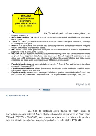 1. PALCO: onde são posicionados os objetos gráficos como
imagens e desenhos.
2. Barra de FERRAMENTAS: são os recursos para manipular os objetos, criar desenhos, textos entre
outras coisas.
3. LINHADE TEMPO:ondeestão as camadas e os quadros chaves dos objetos, mostrando a mudança
no tempo para animações.
4. PAINÉIS: são de diversos tipos, servem para controlar parâmetros específicos como cor, rotação e
escala, alinhamento e várias outras coisas.
5. BIBLIOTECA: onde ficam guardados os objetos salvos como símbolos e as coisas importadas no
programa como imagens, sons e vídeos.
6. PROPRIEDADES:mostraos parâmetros que podem ser configurados para cada objeto selecionado.
As propriedades dependem daquilo que está selecionado. É muito importante saber qual o tipo de
objeto que está selecionado, para identificar corretamente as propriedades que estão sendo
mostradas. De modo geral, podemos distinguir 03 tipos de propriedades:
 Propriedades do palco: são as propriedades do arquivo FLA em si. Tem parâmetros gerais sobre a
exportação do arquivo SWF.
 Propriedades dos objetos: são as propriedades de todos os objetos colocados no palco, podem
ser imagens, desenhos ou símbolos.
 Propriedades do quadro chave: são as propriedades do quadro-chave selecionado. Cuidado para
não confundir as propriedades do quadro-chave com as propriedades de um objeto selecionado.
Página6 de 18
 ANTERIOR
1.3 TIPOS DE OBJETOS
Que tipo de conteúdo existe dentro do Flash? Quais as
propriedades desses objetos? Alguns objetos são criados diretamente no Flash como
FORMAS, TEXTOS e SÍMBOLOS, outros objetos podem ser importados de arquivos
externos através dos atalhos: Arquivo/Importar/... ou pelo atalho CTRL + R.
 