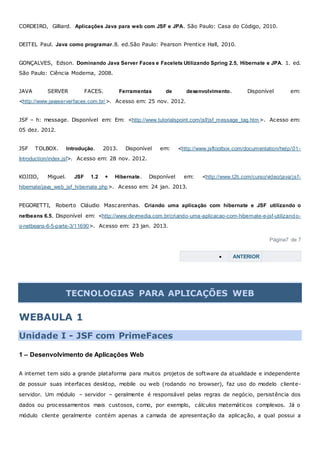 CORDEIRO, Gilliard. Aplicações Java para web com JSF e JPA. São Paulo: Casa do Código, 2010.
DEITEL Paul. Java como programar.8. ed.São Paulo: Pearson Prentice Hall, 2010.
GONÇALVES, Edson. Dominando Java Server Faces e Facelets Utilizando Spring 2.5, Hibernate e JPA. 1. ed.
São Paulo: Ciência Moderna, 2008.
JAVA SERVER FACES. Ferramentas de desenvolvimento. Disponível em:
<http://www.javaserverfaces.com.br/>. Acesso em: 25 nov. 2012.
JSF – h: message. Disponível em: Em: <http://www.tutorialspoint.com/jsf/jsf_message_tag.htm >. Acesso em:
05 dez. 2012.
JSF TOLBOX. Introdução. 2013. Disponível em: <http://www.jsftoolbox.com/documentation/help/01-
Introduction/index.jsf>. Acesso em: 28 nov. 2012.
KOJIIO, Miguel. JSF 1.2 + Hibernate. Disponível em: <http://www.t2ti.com/curso/video/java/jsf-
hibernate/java_web_jsf_hibernate.php>. Acesso em: 24 jan. 2013.
PEGORETTI, Roberto Cláudio Mascarenhas. Criando uma aplicação com hibernate e JSF utilizando o
netbeans 6.5. Disponível em: <http://www.devmedia.com.br/criando-uma-aplicacao-com-hibernate-e-jsf-utilizando-
o-netbeans-6-5-parte-3/11690>. Acesso em: 23 jan. 2013.
Página7 de 7
 ANTERIOR
TECNOLOGIAS PARA APLICAÇÕES WEB
WEBAULA 1
Unidade I - JSF com PrimeFaces
1 – Desenvolvimento de Aplicações Web
A internet tem sido a grande plataforma para muitos projetos de software da atualidade e independente
de possuir suas interfaces desktop, mobile ou web (rodando no browser), faz uso do modelo cliente-
servidor. Um módulo – servidor – geralmente é responsável pelas regras de negócio, persistência dos
dados ou processamentos mais custosos, como, por exemplo, cálculos matemáticos complexos. Já o
módulo cliente geralmente contém apenas a camada de apresentação da aplicação, a qual possui a
 