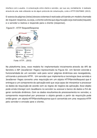 interface com o usuário. A comunicação entre cliente e servidor, por sua vez, normalmente é realizada
através de uma rede utilizando-se de algum protocolo de comunicação, como o HTTP COUTINHO (2013).
O acesso às páginas (telas) desses sistemas é realizado utilizandoum modelo chamado
de request-response, ou seja, o cliente solicita que alguma ação seja realizada (request)
e o servidor a realiza e responde para o cliente (response).
Na plataforma Java, esse modelo foi implementado inicialmente através da API de
Servlets e JSP (JavaServer Pages) representado na Figura 02. Um Servlet estende a
funcionalidade de um servidor web para servir páginas dinâmicas aos navegadores,
utilizando o protocolo HTTP. Um servidor que implementa a tecnologia Java servlets e
JavaServer Pages converte uma requisição em um objeto HTTPServletRequest que é
entregue a um componente da aplicação web que seja capaz de interpretar e processar
os dados da requisição de acordo com as regras de negócio da aplicação. Esse objeto
pode ainda interagir com JavaBeans no servidor ou acessar o banco de dados a fim de
gerar conteúdo dinâmico. Com os dados resultantes do processamento no servidor, o
componente responsável por processar o objeto gerado a partir da requisição pode
então gerar um objeto HTTPServletResponse que é convertido em uma resposta HTTP
pelo servidor e enviado para o cliente.
 
