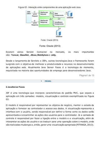 Fonte: Oracle (2013)
Existem vários Servlet Container no mercado, os mais importantes
são: Tomcat, Glassfish, JBoss,WebSphere e Jetty.
Desde o lançamento de Servlets e JSPs, outras tecnologias Java e frameworks foram
surgindo com o objetivo de melhorar a produtividade e recursos no desenvolvimento
de aplicações web. Atualmente Java Server Faces é a tecnologia do momento,
requisitada na maioria das oportunidades de emprego para desenvolvedores Java.
Página1 de 13
 PRÓXIMA
2 JavaServer Faces
JSF é uma tecnologia que incorpora características do padrão MVC, que separa a
aplicação em três camadas: modelo, visualização e controle exemplificado na Figura
03.
O modelo é responsável por representar os objetos de negócio, manter o estado da
aplicação e fornecer ao controlador o acesso aos dados. A visualização representa a
interface com o usuário, sendo responsável por definir a forma como os dados serão
apresentados e encaminhar as ações dos usuários para o controlador. Já a camada de
controle é responsável por fazer a ligação entre o modelo e a visualização, além de
interpretar as ações do usuário e as traduzir para uma operação sobre o modelo, onde
são realizadas mudanças e, então, gerar uma visualização apropriada (PITANGA, 2013).
 