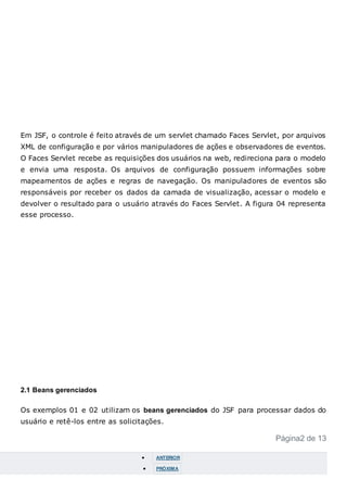 Em JSF, o controle é feito através de um servlet chamado Faces Servlet, por arquivos
XML de configuração e por vários manipuladores de ações e observadores de eventos.
O Faces Servlet recebe as requisições dos usuários na web, redireciona para o modelo
e envia uma resposta. Os arquivos de configuração possuem informações sobre
mapeamentos de ações e regras de navegação. Os manipuladores de eventos são
responsáveis por receber os dados da camada de visualização, acessar o modelo e
devolver o resultado para o usuário através do Faces Servlet. A figura 04 representa
esse processo.
2.1 Beans gerenciados
Os exemplos 01 e 02 utilizam os beans gerenciados do JSF para processar dados do
usuário e retê-los entre as solicitações.
Página2 de 13
 ANTERIOR
 PRÓXIMA
 