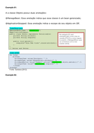 Exemplo 01:
A a classe Objeto possui duas anotações:
@ManageBean: Essa anotação indica que essa classe é um bean gerenciado;
@ApplicationScopped: Essa anotação indica o escopo do seu objeto em JSF.
Exemplo 02:
 