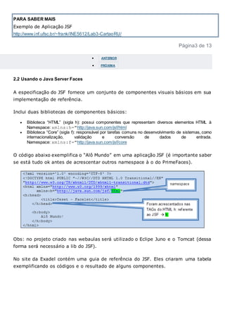 PARA SABER MAIS
Exemplo de Aplicação JSF
http://www.inf.ufsc.br/~frank/INE5612/Lab3-CartaoRU/
Página3 de 13
 ANTERIOR
 PRÓXIMA
2.2 Usando o Java Server Faces
A especificação do JSF fornece um conjunto de componentes visuais básicos em sua
implementação de referência.
Inclui duas bibliotecas de componentes básicos:
 Biblioteca “HTML” (sigla h): possui componentes que representam diversos elementos HTML à
Namespace: xmlns:h="http://java.sun.com/jsf/html
 Biblioteca “Core” (sigla f): responsável por tarefas comuns no desenvolvimento de sistemas, como
internacionalização, validação e conversão de dados de entrada.
Namespace: xmlns:f="http://java.sun.com/jsf/core
O código abaixo exemplifica o “Alô Mundo” em uma aplicação JSF (é importante saber
se está tudo ok antes de acrescentar outros namespace à o do PrimeFaces).
Obs: no projeto criado nas webaulas será utilizado o Eclipe Juno e o Tomcat (dessa
forma será necessário a lib do JSF).
No site da Exadel contém uma guia de referência do JSF. Eles criaram uma tabela
exemplificando os códigos e o resultado de alguns componentes.
 