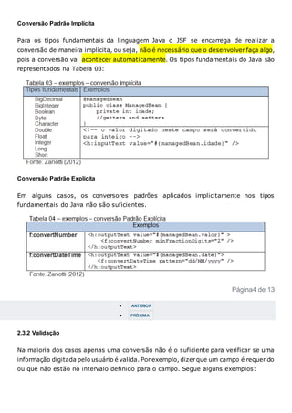 Conversão Padrão Implícita
Para os tipos fundamentais da linguagem Java o JSF se encarrega de realizar a
conversão de maneira implícita, ou seja, não é necessário que o desenvolver faça algo,
pois a conversão vai acontecer automaticamente. Os tipos fundamentais do Java são
representados na Tabela 03:
Conversão Padrão Explícita
Em alguns casos, os conversores padrões aplicados implicitamente nos tipos
fundamentais do Java não são suficientes.
Página4 de 13
 ANTERIOR
 PRÓXIMA
2.3.2 Validação
Na maioria dos casos apenas uma conversão não é o suficiente para verificar se uma
informação digitada pelo usuário é valida. Por exemplo, dizerque um campo é requerido
ou que não estão no intervalo definido para o campo. Segue alguns exemplos:
 