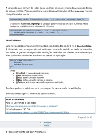 A validação mais comum de todas é a de verificar se um determinado campo não deixou
de ser preenchido. Podemos aplicar essa validação utilizando o atributo required (campo
obrigatório) dos inputs.
Bean Validation
Uma nova abordagem para definir validações adicionadas no JSF2 foi o Bean Validation.
A ideia é declarar as regras de validação nas classes de modelo ao invés de inseri-las
nas telas. A grande vantagem das validações definidas nas classes de modelo é que
elas podem ser utilizadas em diversas partes da aplicação.
Também podemos adicionar uma mensagem de erro através da validação:
@NotNull(message="O nome não pode ser nulo")
PARA SABER MAIS
Aula 7: Conversão e Validação
http://www.codigosfontes.com.br/jsf-conversao-e-validacao/
Introdução para JSF 2.0
http://otaviosantana.blogspot.com.br/2012/07/introducao-para-jsf-20.html
Página5 de 13
 ANTERIOR
 PRÓXIMA
3 - Desenvolvimento web com PrimeFaces
 