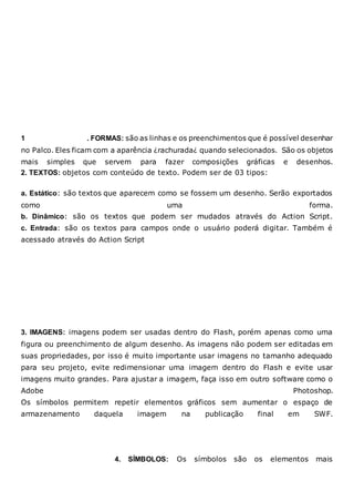 1 . FORMAS: são as linhas e os preenchimentos que é possível desenhar
no Palco. Eles ficam com a aparência ¿rachurada¿ quando selecionados. São os objetos
mais simples que servem para fazer composições gráficas e desenhos.
2. TEXTOS: objetos com conteúdo de texto. Podem ser de 03 tipos:
a. Estático: são textos que aparecem como se fossem um desenho. Serão exportados
como uma forma.
b. Dinâmico: são os textos que podem ser mudados através do Action Script.
c. Entrada: são os textos para campos onde o usuário poderá digitar. Também é
acessado através do Action Script
3. IMAGENS: imagens podem ser usadas dentro do Flash, porém apenas como uma
figura ou preenchimento de algum desenho. As imagens não podem ser editadas em
suas propriedades, por isso é muito importante usar imagens no tamanho adequado
para seu projeto, evite redimensionar uma imagem dentro do Flash e evite usar
imagens muito grandes. Para ajustar a imagem, faça isso em outro software como o
Adobe Photoshop.
Os símbolos permitem repetir elementos gráficos sem aumentar o espaço de
armazenamento daquela imagem na publicação final em SWF.
4. SÍMBOLOS: Os símbolos são os elementos mais
 