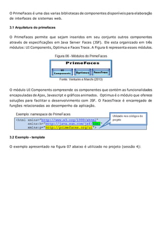 O PrimeFaces é uma das varias bibliotecas de componentes disponíveis para elaboração
de interfaces de sistemas web.
3.1 Arquitetura do primefaces
O PrimeFaces permite que sejam inseridos em seu conjunto outros componentes
através de especificações em Java Server Faces (JSF). Ele esta organizado em três
módulos: UI Components, Optimus e Faces Trace. A Figura 6 representa esses módulos.
O módulo UI Components compreende os componentes que contém as funcionalidades
encapsuladas de Ajax, Javascript e gráficos animados. Optimus é o módulo que oferece
soluções para facilitar o desenvolvimento com JSF. O FacesTrace é encarregado de
funções relacionadas ao desempenho da aplicação.
3.2 Exemplo - template
O exemplo apresentado na figura 07 abaixo é utilizado no projeto (sessão 4):
 