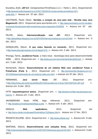brunetta, Andii. JSF 2.0: Componentes PrimeFaces 2.2.1 - Parte 1. 2011. Disponível em
<http://javasemcafe.blogspot.com.br/2011/05/jsf-20-componentes-primefaces-221-
parte.html > Acesso em 07 abr. 2013
COUTINHO, Paulo César. Servlets, o coração do Java para web - Revista easy Java
Magazine23. 2013. Disponível para assinantes em: < http://www.devmedia.com.br/ servlets-
o-coracao-do-java-para-web-revista-easy-java-magazine-23/26036 >. Acesso em 07 abr.
2013.
FELIPE, Jabes. Internacionalização com JSF. 2013. Disponível em:
<http://jabesfelipe.blogspot.com.br/2010/04/internacionalizacao-com-jsf.html >. Acesso em: 5
abr. 2013.
GONÇALVES, Edson. O que estou fazendo no momento. 2013. Disponível em:
<http://www.edsongoncalves.com.br/tag/jsf-2-0/ >. Acesso em: 5 abr. 2013.
Pitanga, Talita. JavaServer Faces: a mais nova tecnologia Java para desenvolvimento
WEB. . 2013. Disponível em: < http://www.guj.com.br/content/articles/jsf/jsf.pdf >. Acesso
em: 5 abr. 2013.
Domenech, Edson. Desenvolvimento de um sistema Web com JavaServer Faces e
PrimeFaces (Parte I) . 2013. Disponível em: < http://domenechbr.blogspot.com.br/
2012/08/desenvolvimento-de-um-sistema-web-com.html >.Acesso em 07 abr. 2013;
FERNANDO. Java server faces: JSF. 2012. Disponível em:
<http://blog.fimes.edu.br/fernando/files/2012/05/JavaServer-Faces-%E2%80%93-JSF.pdf >.
Acesso em: 8 abr. 2013.
HTTP request/responce basics. Disponível em: < http://devhub.fm/http-requestresponse-
basics/ >. Acesso em: 5 abr. 2013.
JAVASEREVER faces HTML tags reference. 2013. Disponível em:
< http://exadel.com/web/portal/jsftags-guide >. Acesso em: 5 abr. 2013.
ORACLE. Web applications, 2013. Disponível em
< http://docs.oracle.com/javaee/6/tutorial/doc/%20geysj.html>. Acesso em 17 fev. 2013.
PROJETO ECLIPSE. 2013. Disponível em: < http://www.eclipse.org/ >. Acesso em: 8 abr.
2013.
SANTANA, Otávio. Desenvolvimento com soluções livres. 2012. Disponível em:
<http://otaviosantana.blogspot.com.br/2012/07/introducao-para-jsf-20.html >. Acesso em: 5 abr.
2013.
 