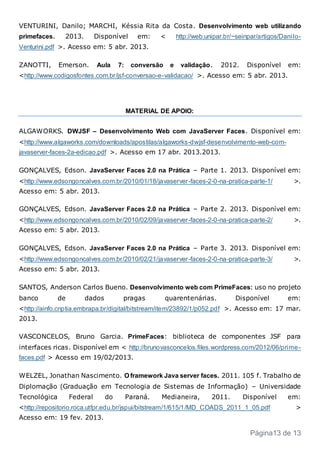 VENTURINI, Danilo; MARCHI, Késsia Rita da Costa. Desenvolvimento web utilizando
primefaces. 2013. Disponível em: < http://web.unipar.br/~seinpar/artigos/Danilo-
Venturini.pdf >. Acesso em: 5 abr. 2013.
ZANOTTI, Emerson. Aula 7: conversão e validação. 2012. Disponível em:
<http://www.codigosfontes.com.br/jsf-conversao-e-validacao/ >. Acesso em: 5 abr. 2013.
MATERIAL DE APOIO:
ALGAWORKS. DWJSF – Desenvolvimento Web com JavaServer Faces. Disponível em:
<http://www.algaworks.com/downloads/apostilas/algaworks-dwjsf-desenvolvimento-web-com-
javaserver-faces-2a-edicao.pdf >. Acesso em 17 abr. 2013.2013.
GONÇALVES, Edson. JavaServer Faces 2.0 na Prática – Parte 1. 2013. Disponível em:
<http://www.edsongoncalves.com.br/2010/01/18/javaserver-faces-2-0-na-pratica-parte-1/ >.
Acesso em: 5 abr. 2013.
GONÇALVES, Edson. JavaServer Faces 2.0 na Prática – Parte 2. 2013. Disponível em:
<http://www.edsongoncalves.com.br/2010/02/09/javaserver-faces-2-0-na-pratica-parte-2/ >.
Acesso em: 5 abr. 2013.
GONÇALVES, Edson. JavaServer Faces 2.0 na Prática – Parte 3. 2013. Disponível em:
<http://www.edsongoncalves.com.br/2010/02/21/javaserver-faces-2-0-na-pratica-parte-3/ >.
Acesso em: 5 abr. 2013.
SANTOS, Anderson Carlos Bueno. Desenvolvimento web com PrimeFaces: uso no projeto
banco de dados pragas quarentenárias. Disponível em:
<http://ainfo.cnptia.embrapa.br/digital/bitstream/item/23892/1/p052.pdf >. Acesso em: 17 mar.
2013.
VASCONCELOS, Bruno Garcia. PrimeFaces: biblioteca de componentes JSF para
interfaces ricas. Disponível em < http://brunovasconcelos.files.wordpress.com/2012/06/prime-
faces.pdf > Acesso em 19/02/2013.
WELZEL, Jonathan Nascimento. O framework Java server faces. 2011. 105 f. Trabalho de
Diplomação (Graduação em Tecnologia de Sistemas de Informação) – Universidade
Tecnológica Federal do Paraná. Medianeira, 2011. Disponível em:
<http://repositorio.roca.utfpr.edu.br/jspui/bitstream/1/615/1/MD_COADS_2011_1_05.pdf >
Acesso em: 19 fev. 2013.
Página13 de 13
 