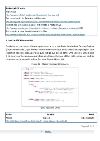 PARA SABER MAIS
Hibernate
http://www.dcc.ufrj.br/~austeclynio/downloads/Hibernate.pdf
Documentação de Referência Hibernate
http://docs.jboss.org/hibernate/core/3.5/reference/pt-BR/pdf/hibernate_reference.pdf
Persistindo Objetos com Java, Hibernate e PostgreSQL
http://www.devmedia.com.br/persistindo-objetos-com-java-hibernate-e-postgresql/4149
Introdução à Java Persistence API – JPA
http://www.dainf.ct.utfpr.edu.br/~caio/hibernate/ppt/Hibernate_Annotations_Rascunho.pdf
1.2 A CLASSE HibernateUtil
Os sistemas que usam Hibernate precisam de uma instância da interface SessionFactory
(fabrica de sessão), que é criada normalmente durante a inicializaçãoda aplicação. Esta
instância pode serusada por qualquer código que queira obter uma Session. Essa classe
é bastante conhecida na comunidade de desenvolvedores Hibernate, pois é um padrão
no desenvolvimento de aplicações com Java e Hibernate.
PARA SABER MAIS
Minha Classe HibernateUtil
http://adrielcafe.com/cafelog/hibernate/54-minha-classe-hibernateutil
Página1 de 8
 PRÓXIMA
 