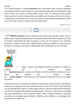 quando clicado.
IV. O quarto quadro é o estado Ocorrência (Hit), definindo a área física que responde
aos eventos do Mouse. Esta imagem é invisível quando publicado em formato SWF. Algo
muito comum de se fazer é utilizar botões apenas com um retângulo nesse quadro
chave, para criar botões transparentes que podem ser colocados em cima de textos e
imagens para corresponder aos eventos do Mouse. Esses botões transparentes ficam
com a cor ciano no palco, apenas para reconhecimento.
Página7 de 18
 ANTERIOR
 PRÓXIMA
c. GRÁFICO (Graphic): são os símbolos que servem para guardar coisas. Use os
gráficos para imagens estáticas e para criar partes reutilizáveis de animação. Sua Linha
de Tempo é dependente de onde ele esteja, ou seja, ele irá reproduzir seu conteúdo
conforme a Linha de tempo onde o gráfico estiver inserido. O gráfico é muito útil para
controlar animações, pois possui propriedades para reprodução do seu conteúdo:
I. Loop – repete a animação de dentro do Gráfico em todos os
quadros que o símbolo ocupa.
II. Reproduzir uma vez – dispara a animação de dentro do Gráfico apenas uma vez,
dentro dos quadros que o símbolo ocupa.
III. Quadro simples– exibe apenas um dos quadros chaves de dentro da animação
do Gráfico.
Uma dúvida comum é quando usar Gráfico e quando usar Clipes de Filme. Depende do
contexto, por exemplo: Se você estiver fazendo um game em Flash, é bem provável
que os Clipes de Filme sejam a melhor opção, porque o game é completamente dinâmico
e pode ter animações controladas pela programação. Já se for o caso de uma animação
que será importada em outro programa Adobe, como o Adobe Premiere, é essencial
que todas as animações sejam feitas em Gráficos, caso contrário, as animações não
funcionarão no vídeo final.
 