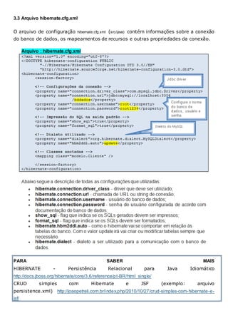 3.3 Arquivo hibernate.cfg.xml
O arquivo de configuração hibernate.cfg.xml (src/java) contém informações sobre a conexão
do banco de dados, os mapeamentos de recursos e outras propriedades da conexão.
PARA SABER MAIS
HIBERNATE - Persistência Relacional para Java Idiomático
http://docs.jboss.org/hibernate/core/3.6/reference/pt-BR/html_single/
CRUD simples com Hibernate e JSF (exemplo: arquivo
persistence.xml) http://joaopetreli.com.br/index.php/2010/10/27/crud-simples-com-hibernate-e-
jsf/
 