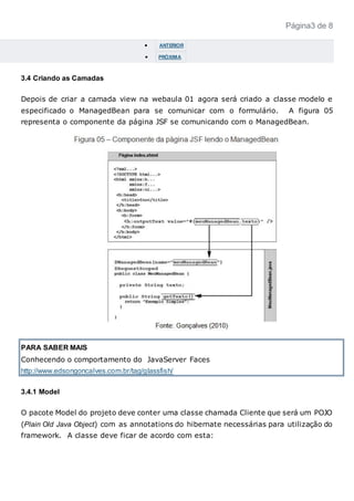Página3 de 8
 ANTERIOR
 PRÓXIMA
3.4 Criando as Camadas
Depois de criar a camada view na webaula 01 agora será criado a classe modelo e
especificado o ManagedBean para se comunicar com o formulário. A figura 05
representa o componente da página JSF se comunicando com o ManagedBean.
PARA SABER MAIS
Conhecendo o comportamento do JavaServer Faces
http://www.edsongoncalves.com.br/tag/glassfish/
3.4.1 Model
O pacote Model do projeto deve conter uma classe chamada Cliente que será um POJO
(Plain Old Java Object) com as annotations do hibernate necessárias para utilização do
framework. A classe deve ficar de acordo com esta:
 