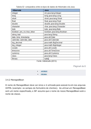 Página4 de 8
 ANTERIOR
 PRÓXIMA
3.4.2 ManagedBean
O nome do ManagedBean deve ser único e é utilizado para acessá-lo em nos arquivos
XHTML (exemplo: os campos do formulário de clientes). Ao utilizar um ManagedBean
sem um nome especificado, o JSF assume que o nome do nosso ManagedBean será o
nome da classe.
 