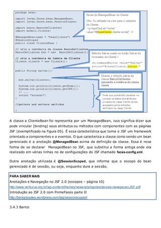 A classe a ClienteBean foi representa por um ManagedBean, isso significa dizer que
pode vincular (binding) seus atributos ou métodos com componentes com as páginas
JSF (exemplificado na figura 05). É essa característica que torna o JSF um framework
orientado a componentes e a eventos. O que caracteriza a classe como sendo um bean
gerenciado é a anotação @ManagedBean acima da definição da classe. Essa é nova
forma de se declarar ManagedBean no JSF, que substitui a forma antiga onde era
realizado em várias linhas no de configurações do JSF chamado faces-config.xml.
Outra anotação utilizada é @SessionScoped, que informa que o escopo do bean
gerenciado é de sessão, ou seja, enquanto dura a sessão.
PARA SABER MAIS
Anotações e Navegação no JSF 2.0 (escopos – página 10)
http://www.venturus.org.br/wp-content/themes/newera/artigo/anotacoes-navegacao-JSF.pdf
Introdução ao JSF 2.0 com PrimeFaces parte II
http://benignosales.wordpress.com/tag/sessionscoped/
3.4.3 Banco
 