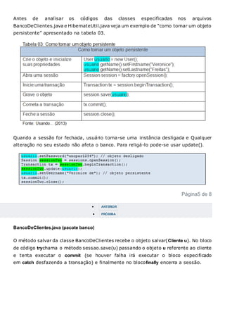 Antes de analisar os códigos das classes especificadas nos arquivos
BancoDeClientes.java e HibernateUtil.java veja um exemplo de “como tornar um objeto
persistente” apresentado na tabela 03.
Quando a sessão for fechada, usuário torna-se uma instância desligada e Qualquer
alteração no seu estado não afeta o banco. Para religá-lo pode-se usar update().
Página5 de 8
 ANTERIOR
 PRÓXIMA
BancoDeClientes.java (pacote banco)
O método salvar da classe BancoDeClientes recebe o objeto salvar(Cliente u). No bloco
de código trychama o método sessao.save(u) passando o objeto u referente ao cliente
e tenta executar o commit (se houver falha irá executar o bloco especificado
em catch desfazendo a transação) e finalmente no blocofinally encerra a sessão.
 