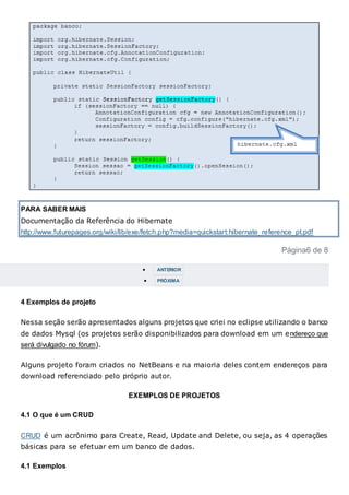PARA SABER MAIS
Documentação da Referência do Hibernate
http://www.futurepages.org/wiki/lib/exe/fetch.php?media=quickstart:hibernate_reference_pt.pdf
Página6 de 8
 ANTERIOR
 PRÓXIMA
4 Exemplos de projeto
Nessa seção serão apresentados alguns projetos que criei no eclipse utilizando o banco
de dados Mysql (os projetos serão disponibilizados para download em um endereço que
será divulgado no fórum).
Alguns projeto foram criados no NetBeans e na maioria deles contem endereços para
download referenciado pelo próprio autor.
EXEMPLOS DE PROJETOS
4.1 O que é um CRUD
CRUD é um acrônimo para Create, Read, Update and Delete, ou seja, as 4 operações
básicas para se efetuar em um banco de dados.
4.1 Exemplos
 