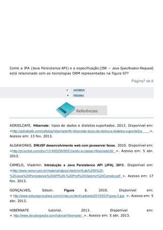 Como a JPA (Java Persistence API) e a especificação (JSR – Java Specification Request)
está relacionado com as tecnologias ORM representadas na figura 07?
Página7 de 8
 ANTERIOR
 PRÓXIMA
ADRIELCAFE. Hibernate: tipos de dados e dialetos suportados. 2013. Disponível em:
<http://adrielcafe.com/cafelog/hibernate/46-hibernate-tipos-de-dados-e-dialetos-suportados >.
Acesso em: 13 fev. 2013.
ALGAWORKS. DWJSF desenvolvimento web com javaserver faces. 2010. Disponível em:
<http://pt.scribd.com/doc/131495256/95/Criando-a-classe-HibernateUtil >. Acesso em: 5 abr.
2013.
CAMELO, Vladimir. Introdução a Java Persistence API (JPA), 2013. Disponível em:
<http://www.ramon.pro.br/material/alpoo/vladimir/Aula%206%20-
%20Java%20Persistence%20API%20-%20Prof%20Vladimir%20Camelo.pdf >. Acesso em: 17
fev. 2013.
GONÇALVES, Edson. Figura 3. 2010. Disponível em:
< http://www.edsongoncalves.com.br/wp-content/uploads/2010/02/Figura-3.jpg >. Acesso em: 5
abr. 2013.
HIBERNATE tutorial. 2013. Disponível em:
< http://www.cloudsopedia.com/tutorial/hibernate/ >. Acesso em: 5 abr. 2013.
 