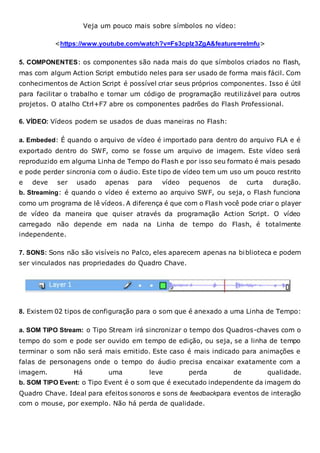 Veja um pouco mais sobre símbolos no vídeo:
<https://www.youtube.com/watch?v=Fs3cpIz3ZgA&feature=relmfu>
5. COMPONENTES: os componentes são nada mais do que símbolos criados no flash,
mas com algum Action Script embutido neles para ser usado de forma mais fácil. Com
conhecimentos de Action Script é possível criar seus próprios componentes. Isso é útil
para facilitar o trabalho e tornar um código de programação reutilizável para outros
projetos. O atalho Ctrl+F7 abre os componentes padrões do Flash Professional.
6. VÍDEO: Vídeos podem se usados de duas maneiras no Flash:
a. Embeded: É quando o arquivo de vídeo é importado para dentro do arquivo FLA e é
exportado dentro do SWF, como se fosse um arquivo de imagem. Este vídeo será
reproduzido em alguma Linha de Tempo do Flash e por isso seu formato é mais pesado
e pode perder sincronia com o áudio. Este tipo de vídeo tem um uso um pouco restrito
e deve ser usado apenas para vídeo pequenos de curta duração.
b. Streaming: é quando o vídeo é externo ao arquivo SWF, ou seja, o Flash funciona
como um programa de lê vídeos. A diferença é que com o Flash você pode criar o player
de vídeo da maneira que quiser através da programação Action Script. O vídeo
carregado não depende em nada na Linha de tempo do Flash, é totalmente
independente.
7. SONS: Sons não são visíveis no Palco, eles aparecem apenas na biblioteca e podem
ser vinculados nas propriedades do Quadro Chave.
8. Existem 02 tipos de configuração para o som que é anexado a uma Linha de Tempo:
a. SOM TIPO Stream: o Tipo Stream irá sincronizar o tempo dos Quadros-chaves com o
tempo do som e pode ser ouvido em tempo de edição, ou seja, se a linha de tempo
terminar o som não será mais emitido. Este caso é mais indicado para animações e
falas de personagens onde o tempo do áudio precisa encaixar exatamente com a
imagem. Há uma leve perda de qualidade.
b. SOM TIPO Event: o Tipo Event é o som que é executado independente da imagem do
Quadro Chave. Ideal para efeitos sonoros e sons de feedbackpara eventos de interação
com o mouse, por exemplo. Não há perda de qualidade.
 