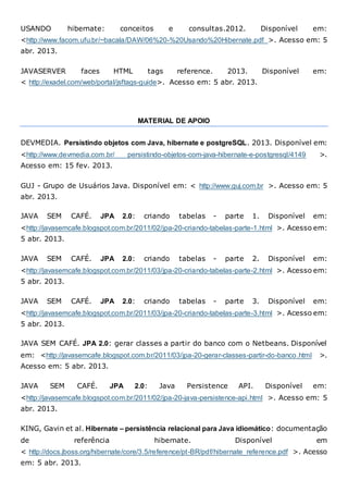 USANDO hibernate: conceitos e consultas.2012. Disponível em:
<http://www.facom.ufu.br/~bacala/DAW/06%20-%20Usando%20Hibernate.pdf >. Acesso em: 5
abr. 2013.
JAVASERVER faces HTML tags reference. 2013. Disponível em:
< http://exadel.com/web/portal/jsftags-guide>. Acesso em: 5 abr. 2013.
MATERIAL DE APOIO
DEVMEDIA. Persistindo objetos com Java, hibernate e postgreSQL. 2013. Disponível em:
<http://www.devmedia.com.br/ persistindo-objetos-com-java-hibernate-e-postgresql/4149 >.
Acesso em: 15 fev. 2013.
GUJ - Grupo de Usuários Java. Disponível em: < http://www.guj.com.br >. Acesso em: 5
abr. 2013.
JAVA SEM CAFÉ. JPA 2.0: criando tabelas - parte 1. Disponível em:
<http://javasemcafe.blogspot.com.br/2011/02/jpa-20-criando-tabelas-parte-1.html >. Acesso em:
5 abr. 2013.
JAVA SEM CAFÉ. JPA 2.0: criando tabelas - parte 2. Disponível em:
<http://javasemcafe.blogspot.com.br/2011/03/jpa-20-criando-tabelas-parte-2.html >. Acesso em:
5 abr. 2013.
JAVA SEM CAFÉ. JPA 2.0: criando tabelas - parte 3. Disponível em:
<http://javasemcafe.blogspot.com.br/2011/03/jpa-20-criando-tabelas-parte-3.html >. Acesso em:
5 abr. 2013.
JAVA SEM CAFÉ. JPA 2.0: gerar classes a partir do banco com o Netbeans. Disponível
em: <http://javasemcafe.blogspot.com.br/2011/03/jpa-20-gerar-classes-partir-do-banco.html >.
Acesso em: 5 abr. 2013.
JAVA SEM CAFÉ. JPA 2.0: Java Persistence API. Disponível em:
<http://javasemcafe.blogspot.com.br/2011/02/jpa-20-java-persistence-api.html >. Acesso em: 5
abr. 2013.
KING, Gavin et al. Hibernate – persistência relacional para Java idiomático: documentação
de referência hibernate. Disponível em
< http://docs.jboss.org/hibernate/core/3.5/reference/pt-BR/pdf/hibernate_reference.pdf >. Acesso
em: 5 abr. 2013.
 