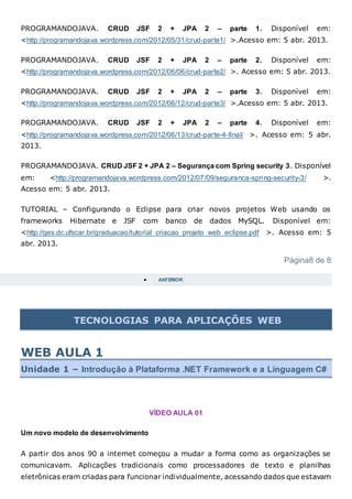 PROGRAMANDOJAVA. CRUD JSF 2 + JPA 2 – parte 1. Disponível em:
<http://programandojava.wordpress.com/2012/05/31/crud-parte1/ >.Acesso em: 5 abr. 2013.
PROGRAMANDOJAVA. CRUD JSF 2 + JPA 2 – parte 2. Disponível em:
<http://programandojava.wordpress.com/2012/06/06/crud-parte2/ >. Acesso em: 5 abr. 2013.
PROGRAMANDOJAVA. CRUD JSF 2 + JPA 2 – parte 3. Disponível em:
<http://programandojava.wordpress.com/2012/06/12/crud-parte3/ >.Acesso em: 5 abr. 2013.
PROGRAMANDOJAVA. CRUD JSF 2 + JPA 2 – parte 4. Disponível em:
<http://programandojava.wordpress.com/2012/06/13/crud-parte-4-final/ >. Acesso em: 5 abr.
2013.
PROGRAMANDOJAVA. CRUD JSF 2 + JPA 2 – Segurança com Spring security 3. Disponível
em: <http://programandojava.wordpress.com/2012/07/09/seguranca-spring-security-3/ >.
Acesso em: 5 abr. 2013.
TUTORIAL – Configurando o Eclipse para criar novos projetos Web usando os
frameworks Hibernate e JSF com banco de dados MySQL. Disponível em:
<http://ges.dc.ufscar.br/graduacao/tutorial_criacao_projeto_web_eclipse.pdf >. Acesso em: 5
abr. 2013.
Página8 de 8
 ANTERIOR
TECNOLOGIAS PARA APLICAÇÕES WEB
WEB AULA 1
Unidade 1 – Introdução à Plataforma .NET Framework e a Linguagem C#
VÍDEO AULA 01
Um novo modelo de desenvolvimento
A partir dos anos 90 a internet começou a mudar a forma como as organizações se
comunicavam. Aplicações tradicionais como processadores de texto e planilhas
eletrônicas eram criadas para funcionar individualmente, acessando dados que estavam
 