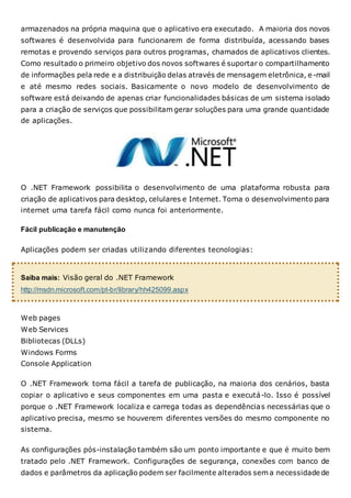 armazenados na própria maquina que o aplicativo era executado. A maioria dos novos
softwares é desenvolvida para funcionarem de forma distribuída, acessando bases
remotas e provendo serviços para outros programas, chamados de aplicativos clientes.
Como resultado o primeiro objetivo dos novos softwares é suportar o compartilhamento
de informações pela rede e a distribuição delas através de mensagem eletrônica, e-mail
e até mesmo redes sociais. Basicamente o novo modelo de desenvolvimento de
software está deixando de apenas criar funcionalidades básicas de um sistema isolado
para a criação de serviços que possibilitam gerar soluções para uma grande quantidade
de aplicações.
O .NET Framework possibilita o desenvolvimento de uma plataforma robusta para
criação de aplicativos para desktop, celulares e Internet. Torna o desenvolvimento para
internet uma tarefa fácil como nunca foi anteriormente.
Fácil publicação e manutenção
Aplicações podem ser criadas utilizando diferentes tecnologias:
Saiba mais: Visão geral do .NET Framework
http://msdn.microsoft.com/pt-br/library/hh425099.aspx
Web pages
Web Services
Bibliotecas (DLLs)
Windows Forms
Console Application
O .NET Framework torna fácil a tarefa de publicação, na maioria dos cenários, basta
copiar o aplicativo e seus componentes em uma pasta e executá-lo. Isso é possível
porque o .NET Framework localiza e carrega todas as dependências necessárias que o
aplicativo precisa, mesmo se houverem diferentes versões do mesmo componente no
sistema.
As configurações pós-instalação também são um ponto importante e que é muito bem
tratado pelo .NET Framework. Configurações de segurança, conexões com banco de
dados e parâmetros da aplicação podem ser facilmente alterados sem a necessidade de
 