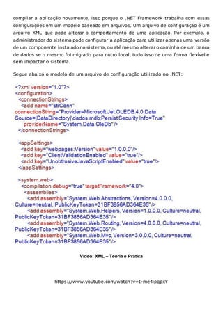 compilar a aplicação novamente, isso porque o .NET Framework trabalha com essas
configurações em um modelo baseado em arquivos. Um arquivo de configuração é um
arquivo XML que pode alterar o comportamento de uma aplicação. Por exemplo, o
administrador do sistema pode configurar a aplicação para utilizar apenas uma versão
de um componente instalado no sistema, ou até mesmo alterar o caminho de um banco
de dados se o mesmo foi migrado para outro local, tudo isso de uma forma flexível e
sem impactar o sistema.
Segue abaixo o modelo de um arquivo de configuração utilizado no .NET:
Vídeo: XML – Teoria e Prática
https://www.youtube.com/watch?v=I-me4ipqpxY
 