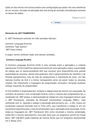 Cada um dos nós do xml acima contém uma configuração que pode ir de uma referência
de um recurso utilizado na aplicação até uma string de conexão utilizada para conectar
no banco de dados.
Página1 de 21
 PRÓXIMA
Elementos do .NET FRAMEWORK
O .NET Framework consiste em três camadas básicas:
Common Language Runtime
Commom Type System
.NET Class Library
A seguir vamos conhecer cada uma dessas camadas.
Common Language Runtime
O Common Language Runtime (CLR) é uma camada entre a aplicação e o sistema
operacional. O CLR simplifica o desenvolvimento de uma aplicação e reduz a quantidade
de código que os desenvolvedores têm que escrever pois disponibiliza uma grande
quantidade de recursos, dentre eles podemos citar o gerenciamento de memória e de
threads (paralelismo), ciclo de vida de componentes e tratamento de erros. Um dos
maiores trunfos do CLR é a forma transparente como ele provê todos os recursos
citados, não importando a linguagem de programação utilizada e retirando qualquer
esforço requerido do programador.
O CLR também é responsável por compilar o código antes do mesmo ser executado. Ao
contrário de produzir uma compilação binária, como a maioria dos compiladores faz, o
compilador do .NET produz a representação do código em uma linguagem comum para
o .NET Framework, chamada de Microsoft Intermediate Language (MSIL), mais
conhecido com IL. Quando o código é executado pela primeira vez , o CRL invoca um
compilador especial chamado Just In Time (JIT), que transforma o código IL em um
executável específico para o tipo do processador que a aplicação será executada. Como
todas as linguagens do .NET Framework têm como resultado a mesma compilação,
todas têm o mesmo desempenho. Isso quer dizer que um programa escrito em Visual
Basic .NET (VB.NET) pode trabalhar da mesma forma que um programa desenvolvido
em C Sharp (C#).
 