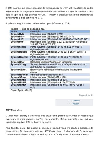 O CTS permite que cada linguagem de programação do .NET utilize os tipos de dados
especificados na linguagem, o compilador do .NET converte o tipo de dados utilizado
para o tipo de dados definido no CTS. Também é possível utilizar na programação
diretamente o tipo definido no CTS.
A tabela a seguir mostra cada um dos tipos definidos no CTS:
Página2 de 21
 ANTERIOR
 PRÓXIMA
.NET Class Library
O .NET Class Library é a camada que provê uma grande quantidade de classes que
executam as mais diversas funções, por exemplo, efetuar operações matemáticas,
manipular arquivos XML ou bancos de dados.
Para facilitar o uso das classes as mesmas foram dividas em pacotes chamados de
namespaces. O namespace raiz do .NET Class Library é chamado de System, que
contém classes bases e tipos de dados, como a String, o Int16, Console e Array.
 