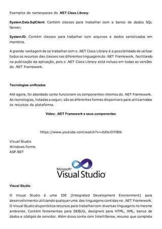 Exemplos de namespaces do .NET Class Library:
System.Data.SqlClient: Contém classes para trabalhar com o banco de dados SQL
Server;
System.IO: Contém classes para trabalhar com arquivos e dados serializados em
memória.
A grande vantagem de se trabalhar com o .NET Class Library é a possibilidade de utilizar
todos os recursos das classes nas diferentes linguagens do .NET Framework, facilitando
na publicação da aplicação, pois o .NET Class Library está incluso em todas as versões
do .NET Framework.
Tecnologias unificadas
Até agora, foi abordado como funcionam os componentes internos do .NET Framework.
As tecnologias, listadas a seguir, são as diferentes formas disponíveis para utilizartodos
os recursos da plataforma.
Vídeo: .NET Framework e seus componentes
https://www.youtube.com/watch?v=zbDsiOYlBtk
Visual Studio
Windows Forms
ASP.NET
Visual Studio
O Visual Studio é uma IDE (Integrated Development Environment) para
desenvolvimento utilizando qualqueruma das linguagens contidas no .NET Framework.
O Visual Studio disponibiliza recursos para trabalharcom diversas linguagens no mesmo
ambiente. Contém ferramentas para DEBUG, designers para HTML, XML, banco de
dados e códigos de servidor. Além disso conta com IntelliSense, recurso que completa
 