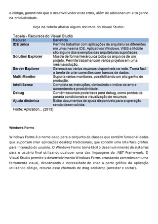 o código, garantindo que o desenvolvedor evite erros, além de adicionar um alto ganho
na produtividade.
Veja na tabela abaixo alguns recursos do Visual Studio:
Windows Forms
Windows Forms é o nome dado para o conjunto de classes que contém funcionalidades
que suportam criar aplicações desktop tradicionais, que contém uma interface gráfica
para interação do usuário. O Windows Forms torna fácil o desenvolvimento de sistemas
para o usuário final utilizando qualquer uma das linguagens do .NET Framework. O
Visual Studio permite o desenvolvimento Windows Forms arrastando controles em uma
ferramenta visual, descartando a necessidade de criar a parte gráfica da aplicação
utilizando código, recurso esse chamado de drag-and-drop (arrastar e soltar).
 
